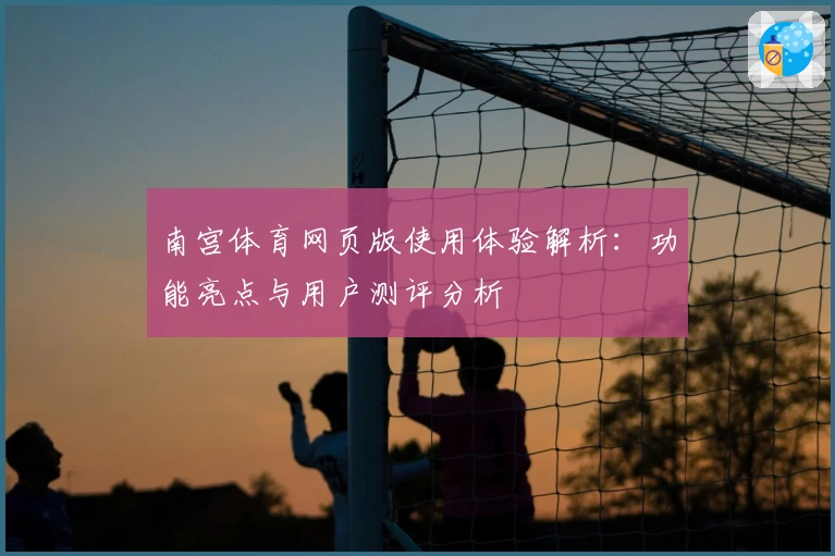 南宫体育网页版使用体验解析：功能亮点与用户测评分析